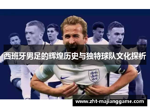 西班牙男足的辉煌历史与独特球队文化探析