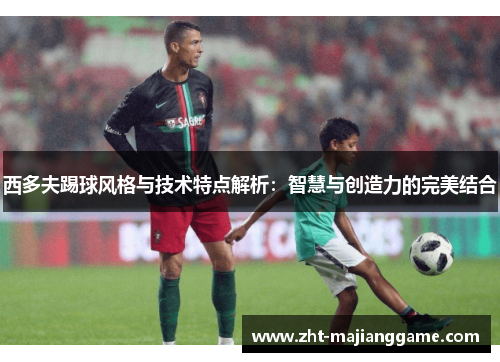 西多夫踢球风格与技术特点解析：智慧与创造力的完美结合