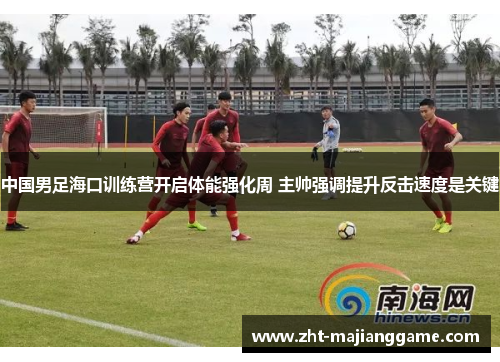中国男足海口训练营开启体能强化周 主帅强调提升反击速度是关键