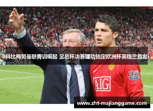 科比梅努曼联青训崛起 足总杯决赛建功锁定欧洲杯英格兰首发 科比梅努曼联青训崛起 足总杯决赛建功锁定欧洲杯英格兰首发